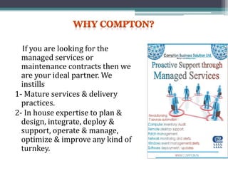 If you are looking for the
managed services or
maintenance contracts then we
are your ideal partner. We
instills
1- Mature services & delivery
practices.
2- In house expertise to plan &
design, integrate, deploy &
support, operate & manage,
optimize & improve any kind of
turnkey.
 
