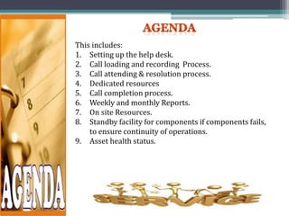This includes:
1. Setting up the help desk.
2. Call loading and recording Process.
3. Call attending & resolution process.
4. Dedicated resources
5. Call completion process.
6. Weekly and monthly Reports.
7. On site Resources.
8. Standby facility for components if components fails,
to ensure continuity of operations.
9. Asset health status.
 