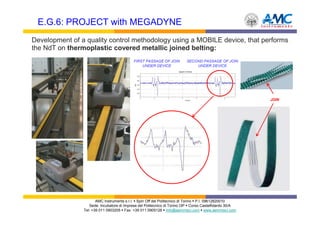 E.G.6: PROJECT with MEGADYNE
Development of a quality control methodology using a MOBILE device, that performs
the NdT on thermoplastic covered metallic joined belting:
                                           FIRST PASSAGE OF JOIN         SECOND PASSAGE OF JOIN
                                               UNDER DEVICE                  UNDER DEVICE




                                                                                                        JOIN




                       AMC Instruments s.r.l. Spin Off del Politecnico di Torino P.I. 09612820010
                   Sede: Incubatore di Imprese del Politecnico di Torino I3P Corso Castelfidardo 30/A
                Tel: +39 011 0903205 Fax: +39 011 0905126 info@aemmeci.com www.aemmeci.com
 