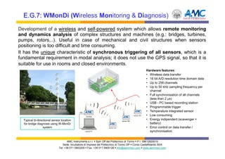 E.G.7: WMonDi (Wireless Monitoring & Diagnosis)

Development of a wireless and self-powered system which allows remote monitoring
and dynamics analysis of complex structures and machines (e.g.: bridges, turbines,
pumps, rotors,..). Useful in case of mechanical and civil structures when sensors
positioning is too difficult and time consuming.
It has the unique characteristic of synchronous triggering of all sensors, which is a
fundamental requirement in modal analysis; it does not use the GPS signal, so that it is
suitable for use in rooms and closed environments.
                                                                                                   Hardware features:
                                                                                                   • Wireless data transfer
                                                                                                   • 16 bit A/D resolution time domain data
                                                                                                   • Up to 256 channels
                                                                                                   • Up to 50 kHz sampling frequency per
                                                                                                     channel
                                                                                                   • Full synchronisation of all channels
                                                                                                     (less than 2 µs)
                                                                                                   • USB - PC based recording station
                                                                                                   • Programmable trigger
                                                                                                   • Temperature integrated sensor
                                                                                                   • Low consuming
  Typical bi-directional sensor location                                                           • Energy indipendent (scavenger +
  for bridge diagnosis using W-MonDi                                                                 battery)
                 system                                                                            • Error control on data transfer /
                                                                                                     synchronisation


                                     AMC Instruments s.r.l. Spin Off del Politecnico di Torino P.I. 09612820010
                                 Sede: Incubatore di Imprese del Politecnico di Torino I3P Corso Castelfidardo 30/A
                              Tel: +39 011 0903205 Fax: +39 011 0905126 info@aemmeci.com www.aemmeci.com
 