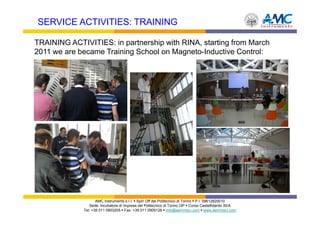 SERVICE ACTIVITIES: TRAINING

TRAINING ACTIVITIES: in partnership with RINA, starting from March
2011 we are became Training School on Magneto-Inductive Control:




                    AMC Instruments s.r.l. Spin Off del Politecnico di Torino P.I. 09612820010
                Sede: Incubatore di Imprese del Politecnico di Torino I3P Corso Castelfidardo 30/A
             Tel: +39 011 0903205 Fax: +39 011 0905126 info@aemmeci.com www.aemmeci.com
 