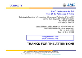 CONTACTS

                                                                        AMC Instruments Srl
                                                              Spin Off del Politecnico di Torino
     Sede Legale/Operativa: (c/o Incubatore di Imprese del Politecnico di Torino I3P)
                                      Via Pier Carlo Boggio 61, 10129 Torino (Italy)
                                                              Tel: +39 011 0903205
                                                             Fax: +39 011 0905126

                                       Sede Distaccata Valle d’Aosta: (c/o Tecno Services Srl)
                                                  Regione Borgnalle 10/E, 11100 Aosta (Italy)
                                                                          Tel: +39 0165 41531
                                                                       Fax: +39 0165 524900

                                                    info@aemmeci.com
                                                    www.aemmeci.com


                    THANKS FOR THE ATTENTION!

               AMC Instruments s.r.l. Spin Off del Politecnico di Torino P.I. 09612820010
           Sede: Incubatore di Imprese del Politecnico di Torino I3P Corso Castelfidardo 30/A
        Tel: +39 011 0903205 Fax: +39 011 0905126 info@aemmeci.com www.aemmeci.com
 