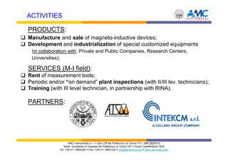 ACTIVITIES

PRODUCTS:
Manufacture and sale of magneto-inductive devices;
Development and industrialization of special customized equipments
 (in collaboration with: Private and Public Companies, Research Centers,
 Universities);

SERVICES (M-I field):
Rent of measurement tools;
Periodic and/or “on demand” plant inspections (with II/III lev. technicians);
Training (with III level technician, in partnership with RINA).

PARTNERS:


                                                                                     A CELLINO GROUP COMPANY




                    AMC Instruments s.r.l. Spin Off del Politecnico di Torino P.I. 09612820010
                Sede: Incubatore di Imprese del Politecnico di Torino I3P Corso Castelfidardo 30/A
             Tel: +39 011 0903205 Fax: +39 011 0905126 info@aemmeci.com www.aemmeci.com
 
