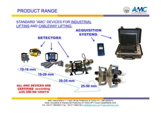 PRODUCT RANGE

STANDARD “AMC” DEVICES FOR INDUSTRIAL
LIFTING AND CABLEWAY LIFTING:
                              ACQUISITION
                               SYSTEMS:
           DETECTORS:




 10-16 mm
            16-26 mm
                                20-35 mm
ALL AMC DEVICES ARE                                      25-50 mm
CERTIFIED according
 with UNI EN 12927/8


                     AMC Instruments s.r.l. Spin Off del Politecnico di Torino P.I. 09612820010
                 Sede: Incubatore di Imprese del Politecnico di Torino I3P Corso Castelfidardo 30/A
              Tel: +39 011 0903205 Fax: +39 011 0905126 info@aemmeci.com www.aemmeci.com
 
