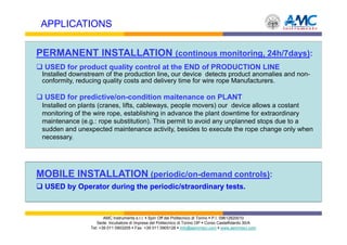 APPLICATIONS

PERMANENT INSTALLATION (continous monitoring, 24h/7days):
 USED for product quality control at the END of PRODUCTION LINE
 Installed downstream of the production line, our device detects product anomalies and non-
 conformity, reducing quality costs and delivery time for wire rope Manufacturers.

 USED for predictive/on-condition maitenance on PLANT
 Installed on plants (cranes, lifts, cableways, people movers) our device allows a costant
 monitoring of the wire rope, establishing in advance the plant downtime for extraordinary
 maintenance (e.g.: rope substitution). This permit to avoid any unplanned stops due to a
 sudden and unexpected maintenance activity, besides to execute the rope change only when
 necessary.




MOBILE INSTALLATION (periodic/on-demand controls):
 USED by Operator during the periodic/straordinary tests.



                        AMC Instruments s.r.l. Spin Off del Politecnico di Torino P.I. 09612820010
                    Sede: Incubatore di Imprese del Politecnico di Torino I3P Corso Castelfidardo 30/A
                 Tel: +39 011 0903205 Fax: +39 011 0905126 info@aemmeci.com www.aemmeci.com
 