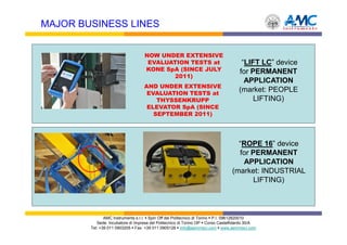 MAJOR BUSINESS LINES


                                   NOW UNDER EXTENSIVE
                                    EVALUATION TESTS at                              “LIFT LC” device
                                   KONE SpA (SINCE JULY                             for PERMANENT
                                          2011)
                                                                                      APPLICATION
                                   AND UNDER EXTENSIVE
                                    EVALUATION TESTS at
                                                                                    (market: PEOPLE
                                       THYSSENKRUPP                                      LIFTING)
                                    ELEVATOR SpA (SINCE
                                      SEPTEMBER 2011)




                                                                                  “ROPE 16” device
                                                                                  for PERMANENT
                                                                                   APPLICATION
                                                                                (market: INDUSTRIAL
                                                                                       LIFTING)




               AMC Instruments s.r.l. Spin Off del Politecnico di Torino P.I. 09612820010
           Sede: Incubatore di Imprese del Politecnico di Torino I3P Corso Castelfidardo 30/A
        Tel: +39 011 0903205 Fax: +39 011 0905126 info@aemmeci.com www.aemmeci.com
 