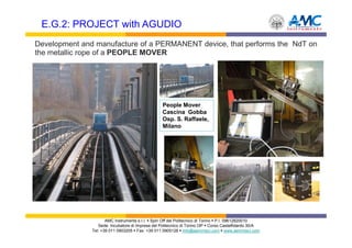 E.G.2: PROJECT with AGUDIO
Development and manufacture of a PERMANENT device, that performs the NdT on
the metallic rope of a PEOPLE MOVER




                                                  People Mover
                                                  Cascina Gobba
                                                  Osp. S. Raffaele,
                                                  Milano




                      AMC Instruments s.r.l. Spin Off del Politecnico di Torino P.I. 09612820010
                  Sede: Incubatore di Imprese del Politecnico di Torino I3P Corso Castelfidardo 30/A
               Tel: +39 011 0903205 Fax: +39 011 0905126 info@aemmeci.com www.aemmeci.com
 