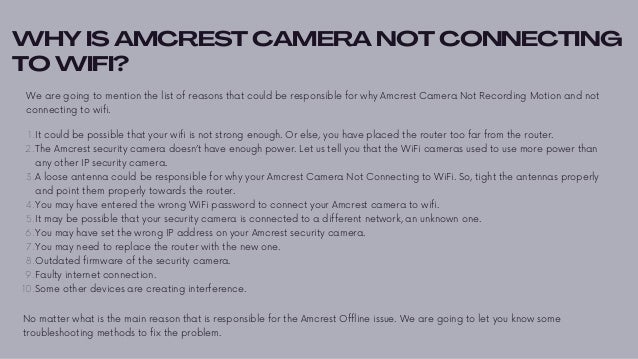 WHY IS AMCREST CAMERA NOT CONNECTING
TO WIFI?
We are going to mention the list of reasons that could be responsible for why Amcrest Camera Not Recording Motion and not
connecting to wifi.


It could be possible that your wifi is not strong enough. Or else, you have placed the router too far from the router.
The Amcrest security camera doesn’t have enough power. Let us tell you that the WiFi cameras used to use more power than
any other IP security camera.
A loose antenna could be responsible for why your Amcrest Camera Not Connecting to WiFi. So, tight the antennas properly
and point them properly towards the router.
You may have entered the wrong WiFi password to connect your Amcrest camera to wifi.
It may be possible that your security camera is connected to a different network, an unknown one.
You may have set the wrong IP address on your Amcrest security camera.
You may need to replace the router with the new one.
Outdated firmware of the security camera.
Faulty internet connection.
Some other devices are creating interference.
1.
2.
3.
4.
5.
6.
7.
8.
9.
10.
No matter what is the main reason that is responsible for the Amcrest Offline issue. We are going to let you know some
troubleshooting methods to fix the problem.
 