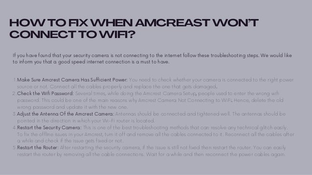 HOW TO FIX WHEN AMCREAST WON’T
CONNECT TO WIFI?
If you have found that your security camera is not connecting to the internet follow these troubleshooting steps. We would like
to inform you that a good speed internet connection is a must to have.


Make Sure Amcrest Camera Has Sufficient Power: You need to check whether your camera is connected to the right power
source or not. Connect all the cables properly and replace the one that gets damaged.
Check the Wifi Password: Several times, while doing the Amcrest Camera Setup, people used to enter the wrong wifi
password. This could be one of the main reasons why Amcrest Camera Not Connecting to WiFi. Hence, delete the old
wrong password and update it with the new one.
Adjust the Antenna Of the Amcrest Camera: Antennas should be connected and tightened well. The antennas should be
pointed in the direction in which your Wi-Fi router is located.
Restart the Security Camera: This is one of the best troubleshooting methods that can resolve any technical glitch easily.
To fix the offline issues in your Amcrest, turn it off and remove all the cables connected to it. Reconnect all the cables after
a while and check if the issue gets fixed or not.
Restart the Router: After restarting the security camera, if the issue is still not fixed then restart the router. You can easily
restart the router by removing all the cable connections. Wait for a while and then reconnect the power cables again.
1.
2.
3.
4.
5.
 