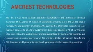 AMCREST TECHNOLOGIES
We are a top rated security products manufacturer and distributor servicing
hundreds of thousands of customers worldwide primarily across the United States,
Canada, the UK, Germany and France. We provide free after-sales support and local
warranty services to all of our customers in their local countries. All of our US sales
ship from within the United States and are guaranteed by our local US warranty and
support services out of our Houston, TX, location. Similarly all sales in Canada, the
UK, Germany and France ship from local warehouses in their respective countries.
 