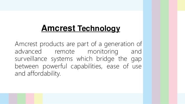 Amcrest Technology
Amcrest products are part of a generation of
advanced remote monitoring and
surveillance systems which bridge the gap
between powerful capabilities, ease of use
and affordability.
 