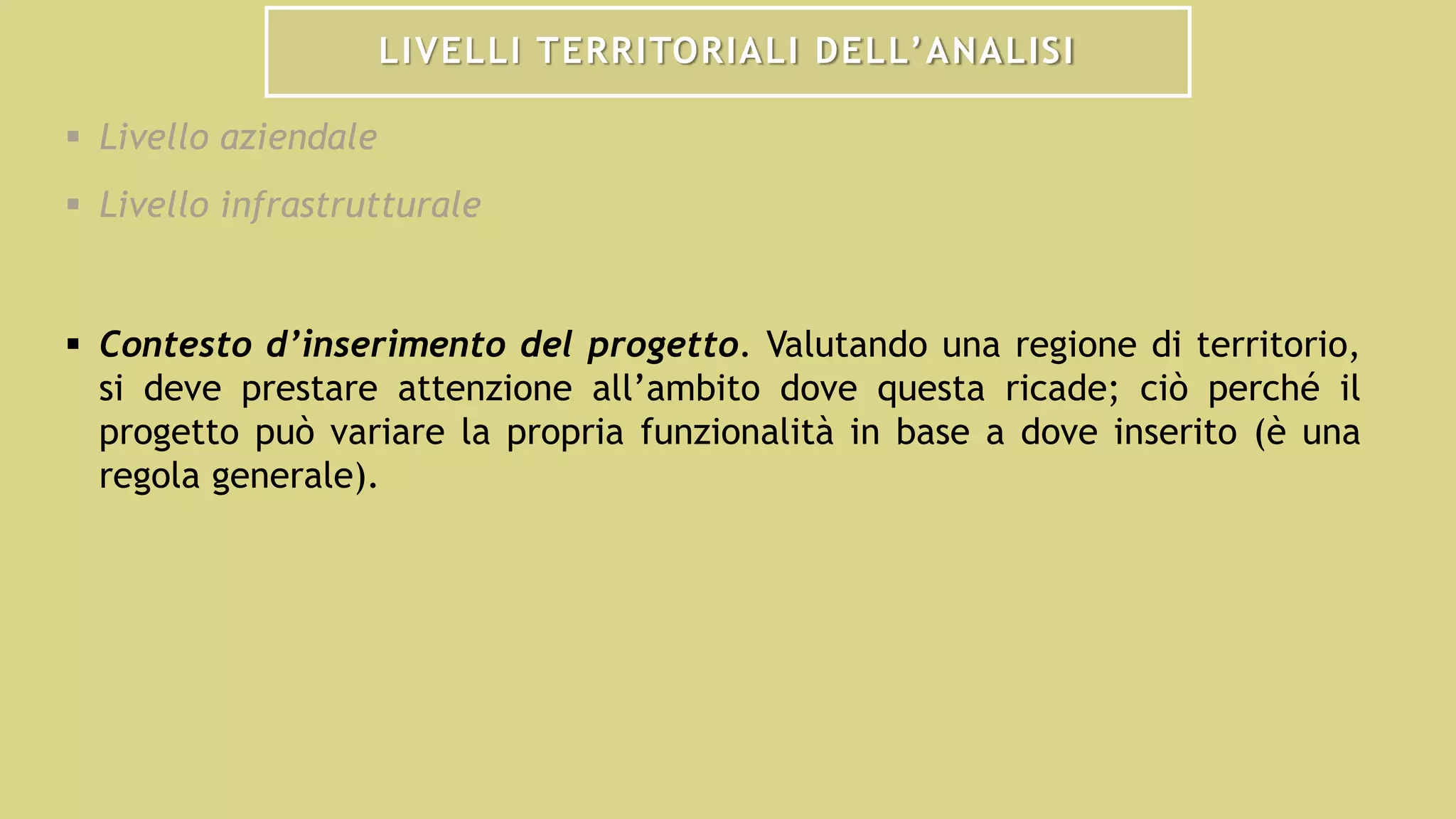 LIVELLI TERRITORIALI DELL’ANALISI
 Livello aziendale
 Livello infrastrutturale
 Contesto d’inserimento del progetto. Valutando una regione di territorio,
si deve prestare attenzione all’ambito dove questa ricade; ciò perché il
progetto può variare la propria funzionalità in base a dove inserito (è una
regola generale).
 