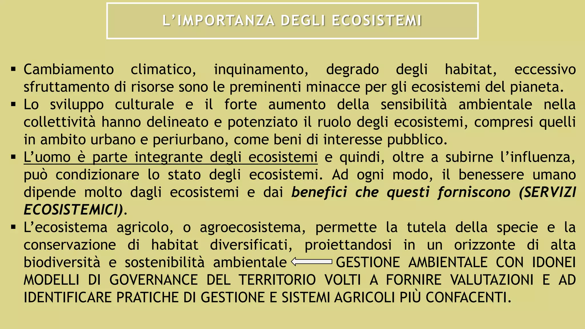 L’IMPORTANZA DEGLI ECOSISTEMI
 Cambiamento climatico, inquinamento, degrado degli habitat, eccessivo
sfruttamento di risorse sono le preminenti minacce per gli ecosistemi del pianeta.
 Lo sviluppo culturale e il forte aumento della sensibilità ambientale nella
collettività hanno delineato e potenziato il ruolo degli ecosistemi, compresi quelli
in ambito urbano e periurbano, come beni di interesse pubblico.
 L’uomo è parte integrante degli ecosistemi e quindi, oltre a subirne l’influenza,
può condizionare lo stato degli ecosistemi. Ad ogni modo, il benessere umano
dipende molto dagli ecosistemi e dai benefici che questi forniscono (SERVIZI
ECOSISTEMICI).
 L’ecosistema agricolo, o agroecosistema, permette la tutela della specie e la
conservazione di habitat diversificati, proiettandosi in un orizzonte di alta
biodiversità e sostenibilità ambientale GESTIONE AMBIENTALE CON IDONEI
MODELLI DI GOVERNANCE DEL TERRITORIO VOLTI A FORNIRE VALUTAZIONI E AD
IDENTIFICARE PRATICHE DI GESTIONE E SISTEMI AGRICOLI PIÙ CONFACENTI.
 