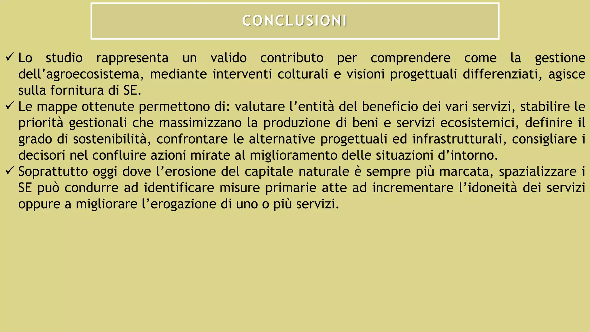 CONCLUSIONI
 Lo studio rappresenta un valido contributo per comprendere come la gestione
dell’agroecosistema, mediante interventi colturali e visioni progettuali differenziati, agisce
sulla fornitura di SE.
 Le mappe ottenute permettono di: valutare l’entità del beneficio dei vari servizi, stabilire le
priorità gestionali che massimizzano la produzione di beni e servizi ecosistemici, definire il
grado di sostenibilità, confrontare le alternative progettuali ed infrastrutturali, consigliare i
decisori nel confluire azioni mirate al miglioramento delle situazioni d’intorno.
 Soprattutto oggi dove l’erosione del capitale naturale è sempre più marcata, spazializzare i
SE può condurre ad identificare misure primarie atte ad incrementare l’idoneità dei servizi
oppure a migliorare l’erogazione di uno o più servizi.
 