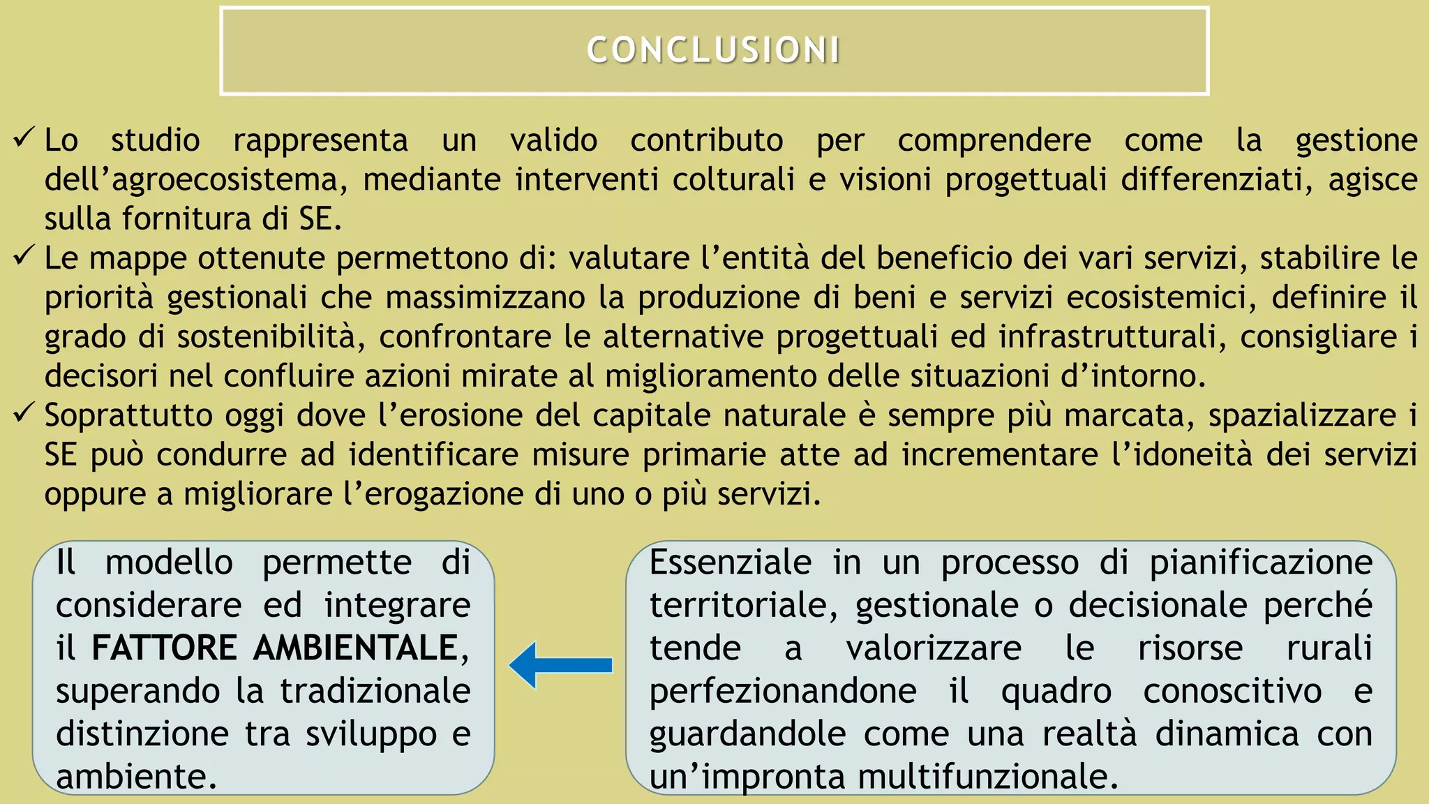 CONCLUSIONI
 Lo studio rappresenta un valido contributo per comprendere come la gestione
dell’agroecosistema, mediante interventi colturali e visioni progettuali differenziati, agisce
sulla fornitura di SE.
 Le mappe ottenute permettono di: valutare l’entità del beneficio dei vari servizi, stabilire le
priorità gestionali che massimizzano la produzione di beni e servizi ecosistemici, definire il
grado di sostenibilità, confrontare le alternative progettuali ed infrastrutturali, consigliare i
decisori nel confluire azioni mirate al miglioramento delle situazioni d’intorno.
 Soprattutto oggi dove l’erosione del capitale naturale è sempre più marcata, spazializzare i
SE può condurre ad identificare misure primarie atte ad incrementare l’idoneità dei servizi
oppure a migliorare l’erogazione di uno o più servizi.
Il modello permette di
considerare ed integrare
il FATTORE AMBIENTALE,
superando la tradizionale
distinzione tra sviluppo e
ambiente.
Essenziale in un processo di pianificazione
territoriale, gestionale o decisionale perché
tende a valorizzare le risorse rurali
perfezionandone il quadro conoscitivo e
guardandole come una realtà dinamica con
un’impronta multifunzionale.
 