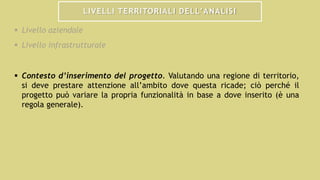 LIVELLI TERRITORIALI DELL’ANALISI
 Livello aziendale
 Livello infrastrutturale
 Contesto d’inserimento del progetto. Valutando una regione di territorio,
si deve prestare attenzione all’ambito dove questa ricade; ciò perché il
progetto può variare la propria funzionalità in base a dove inserito (è una
regola generale).
 