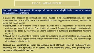 FASE 2. NORMALIZZARE
Il passo che precede la restituzione delle mappe è la standardizzazione. Per ogni
proiezione sono state effettuate due standardizzazioni leggermente diverse, variando la
logica dei valori soglia:
1) Stand_max. Il riferimento sono i valori estremi che si riscontrano all’interno della
matrice, per ogni indicatore. È attribuito al valore inferiore il punteggio prestazionale
peggiore (0, zero) e, viceversa, al valore superiore il punteggio prestazionale migliore
(1, uno);
2) Stand_int. Il riferimento è l’intero range di variazione di ogni indicatore selezionato da
letteratura. Nella legenda delle mappe vedremo delle classi relative, che vedono range
di punteggio più ristretti.
Normalizzare: trasporre il range di variazione degli indici su una scala
convenzionale uniforme.
Saranno poi assegnati dei pesi per ognuno degli attributi (cioè gli indicatori) del
modello; nel caso specifico si è optato ad un medesimo peso, non privilegiando
nessun attributo della matrice.
 