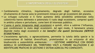 L’IMPORTANZA DEGLI ECOSISTEMI
 Cambiamento climatico, inquinamento, degrado degli habitat, eccessivo
sfruttamento di risorse sono le preminenti minacce per gli ecosistemi del pianeta.
 Lo sviluppo culturale e il forte aumento della sensibilità ambientale nella
collettività hanno delineato e potenziato il ruolo degli ecosistemi, compresi quelli
in ambito urbano e periurbano, come beni di interesse pubblico.
 L’uomo è parte integrante degli ecosistemi e quindi, oltre a subirne l’influenza,
può condizionare lo stato degli ecosistemi. Ad ogni modo, il benessere umano
dipende molto dagli ecosistemi e dai benefici che questi forniscono (SERVIZI
ECOSISTEMICI).
 L’ecosistema agricolo, o agroecosistema, permette la tutela della specie e la
conservazione di habitat diversificati, proiettandosi in un orizzonte di alta
biodiversità e sostenibilità ambientale GESTIONE AMBIENTALE CON IDONEI
MODELLI DI GOVERNANCE DEL TERRITORIO VOLTI A FORNIRE VALUTAZIONI E AD
IDENTIFICARE PRATICHE DI GESTIONE E SISTEMI AGRICOLI PIÙ CONFACENTI.
 