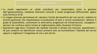 CONCLUSIONI
 Lo studio rappresenta un valido contributo per comprendere come la gestione
dell’agroecosistema, mediante interventi colturali e visioni progettuali differenziati, agisce
sulla fornitura di SE.
 Le mappe ottenute permettono di: valutare l’entità del beneficio dei vari servizi, stabilire le
priorità gestionali che massimizzano la produzione di beni e servizi ecosistemici, definire il
grado di sostenibilità, confrontare le alternative progettuali ed infrastrutturali, consigliare i
decisori nel confluire azioni mirate al miglioramento delle situazioni d’intorno.
 Soprattutto oggi dove l’erosione del capitale naturale è sempre più marcata, spazializzare i
SE può condurre ad identificare misure primarie atte ad incrementare l’idoneità dei servizi
oppure a migliorare l’erogazione di uno o più servizi.
 