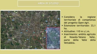 AREA DI STUDIO
 Considera la regione
territoriale di competenza
del progetto Open Agri.
 Estensione territoriale: 33,1
ha.
 Altitudine: 110 m s.l.m.
 Inserimento: ambito agricolo
di Nosedo/Vaiano Valle,
parte della Valle della
Vettabbia.
 