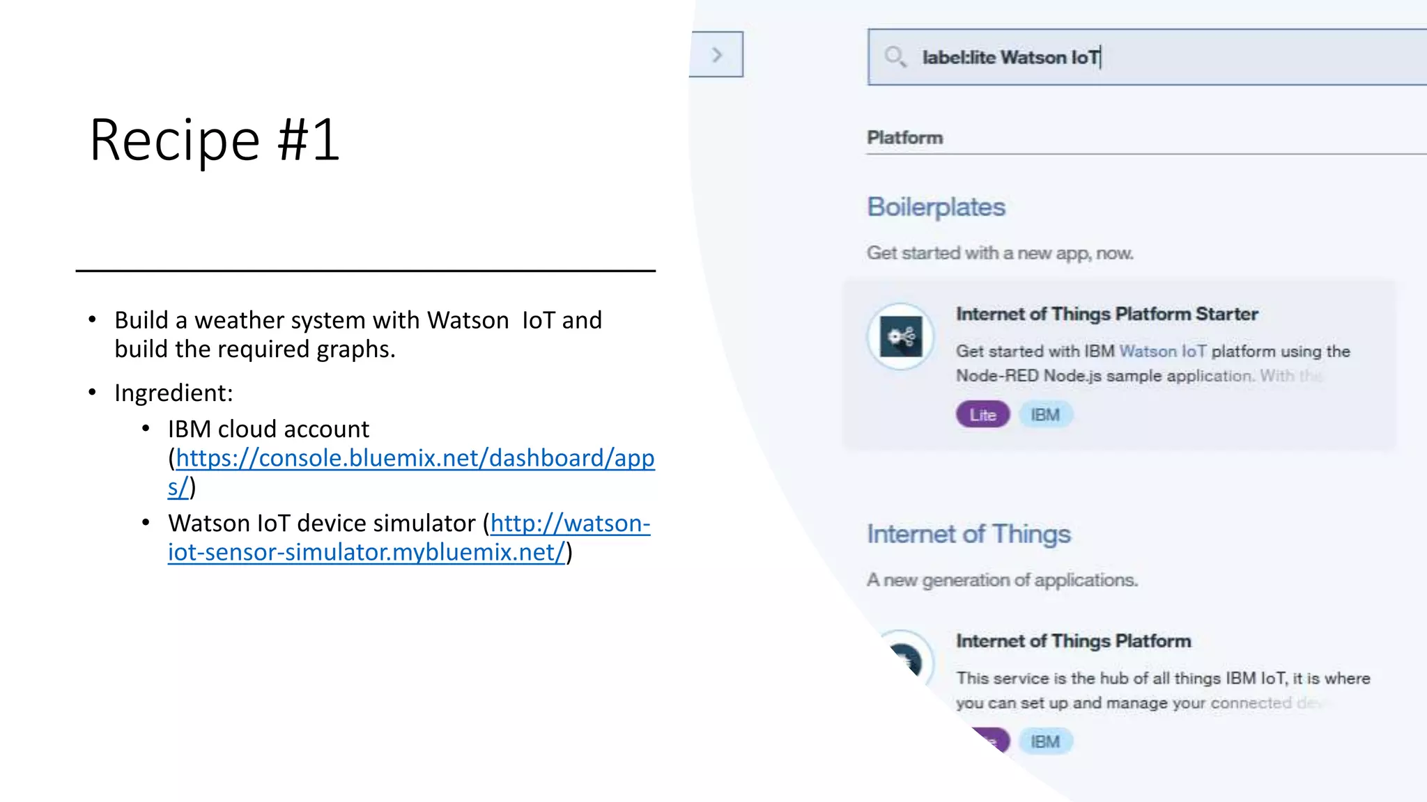 Recipe #1
• Build a weather system with Watson IoT and
build the required graphs.
• Ingredient:
• IBM cloud account
(https://console.bluemix.net/dashboard/app
s/)
• Watson IoT device simulator (http://watson-
iot-sensor-simulator.mybluemix.net/)
 