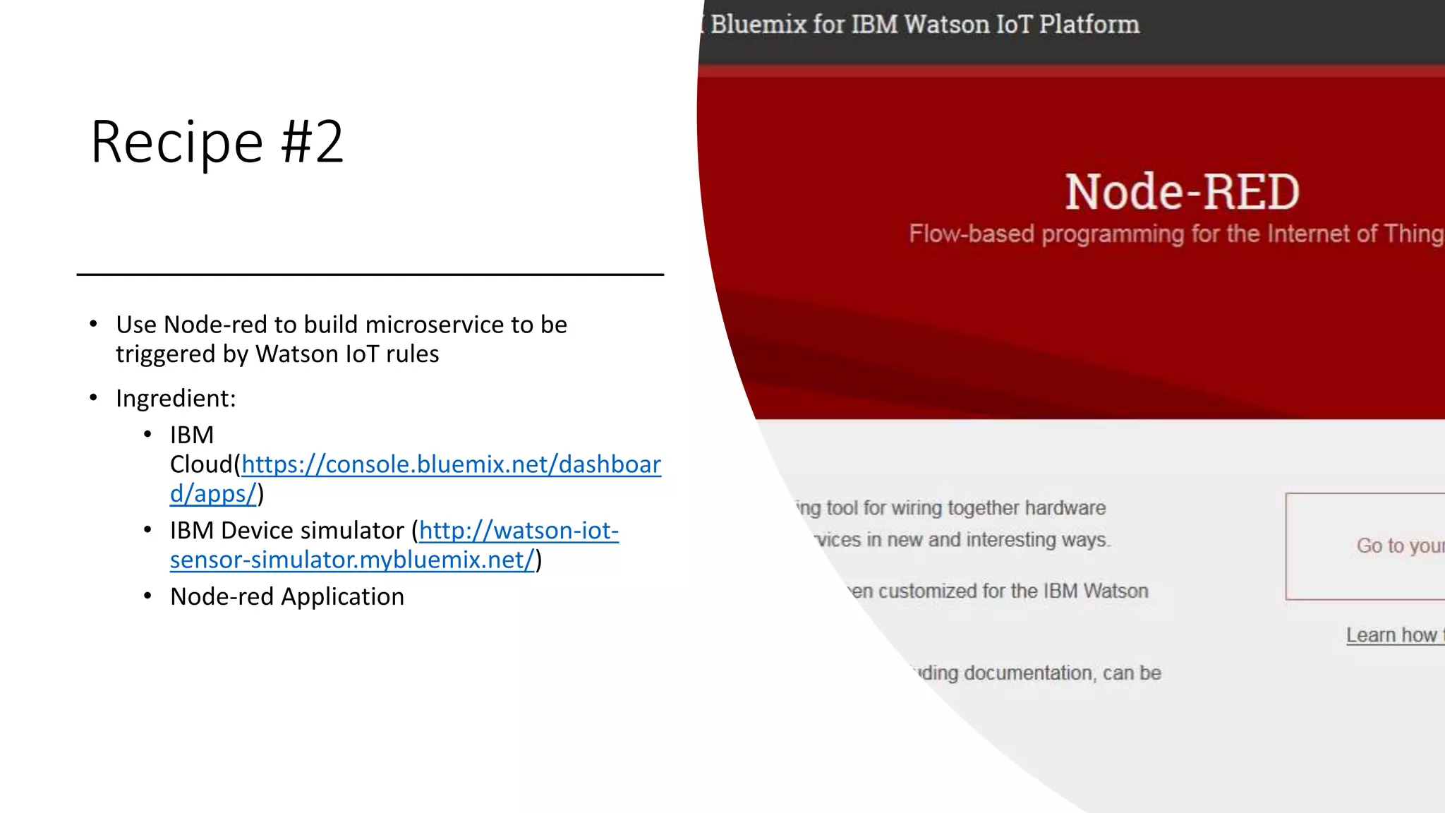 Recipe #2
• Use Node-red to build microservice to be
triggered by Watson IoT rules
• Ingredient:
• IBM
Cloud(https://console.bluemix.net/dashboar
d/apps/)
• IBM Device simulator (http://watson-iot-
sensor-simulator.mybluemix.net/)
• Node-red Application
 