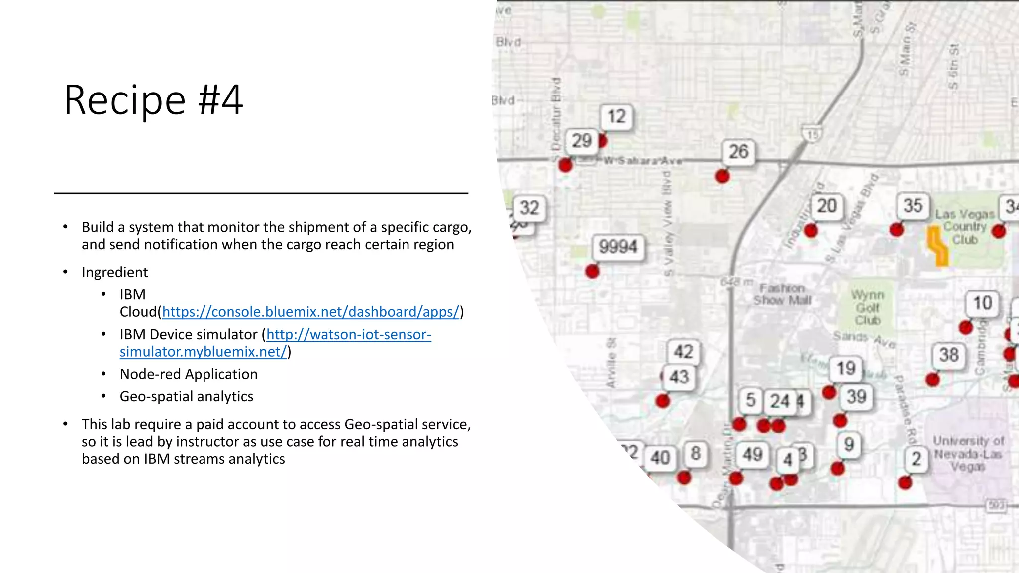 Recipe #4
• Build a system that monitor the shipment of a specific cargo,
and send notification when the cargo reach certain region
• Ingredient
• IBM
Cloud(https://console.bluemix.net/dashboard/apps/)
• IBM Device simulator (http://watson-iot-sensor-
simulator.mybluemix.net/)
• Node-red Application
• Geo-spatial analytics
• This lab require a paid account to access Geo-spatial service,
so it is lead by instructor as use case for real time analytics
based on IBM streams analytics
 
