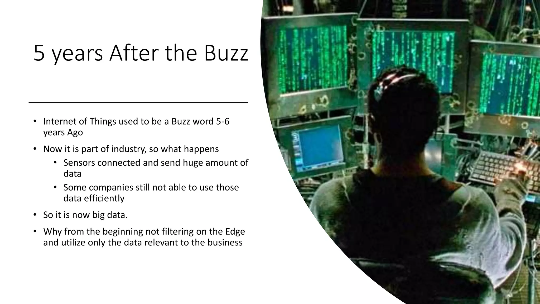 5 years After the Buzz
• Internet of Things used to be a Buzz word 5-6
years Ago
• Now it is part of industry, so what happens
• Sensors connected and send huge amount of
data
• Some companies still not able to use those
data efficiently
• So it is now big data.
• Why from the beginning not filtering on the Edge
and utilize only the data relevant to the business
 
