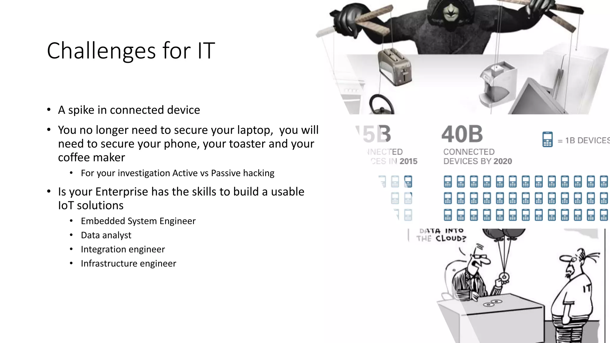 Challenges for IT
• A spike in connected device
• You no longer need to secure your laptop, you will
need to secure your phone, your toaster and your
coffee maker
• For your investigation Active vs Passive hacking
• Is your Enterprise has the skills to build a usable
IoT solutions
• Embedded System Engineer
• Data analyst
• Integration engineer
• Infrastructure engineer
 