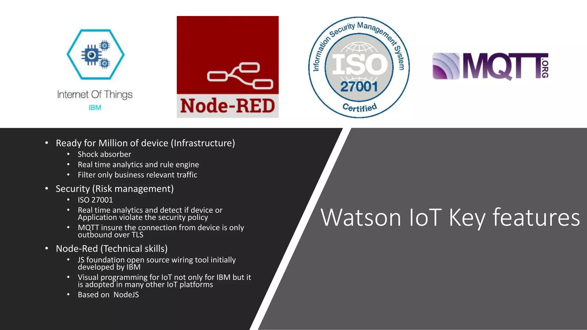 Watson IoT Key features
• Ready for Million of device (Infrastructure)
• Shock absorber
• Real time analytics and rule engine
• Filter only business relevant traffic
• Security (Risk management)
• ISO 27001
• Real time analytics and detect if device or
Application violate the security policy
• MQTT insure the connection from device is only
outbound over TLS
• Node-Red (Technical skills)
• JS foundation open source wiring tool initially
developed by IBM
• Visual programming for IoT not only for IBM but it
is adopted in many other IoT platforms
• Based on NodeJS
 