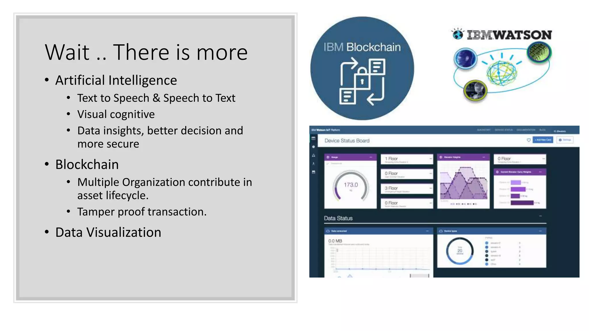 Wait .. There is more
• Artificial Intelligence
• Text to Speech & Speech to Text
• Visual cognitive
• Data insights, better decision and
more secure
• Blockchain
• Multiple Organization contribute in
asset lifecycle.
• Tamper proof transaction.
• Data Visualization
 