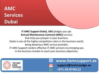 AMC
Services
Dubai
www.itamcsupport.ae
support@technoedge.ae
+971-50-8740112
IT AMC Support Dubai, UAE pledges you apt
Annual Maintenance Contract (AMC) services
that help you prosper in your business.
Dubai is one of the highly competitive rulers in the business world,
being dexterous AMC service provider;
IT AMC Support renders effective IT AMC services to emerging you
in the business market to reach your business objectives.
 