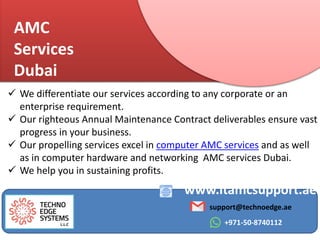 AMC
Services
Dubai
www.itamcsupport.ae
support@technoedge.ae
+971-50-8740112
 We differentiate our services according to any corporate or an
enterprise requirement.
 Our righteous Annual Maintenance Contract deliverables ensure vast
progress in your business.
 Our propelling services excel in computer AMC services and as well
as in computer hardware and networking AMC services Dubai.
 We help you in sustaining profits.
 