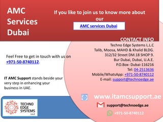AMC
Services
Dubai
www.itamcsupport.ae
support@technoedge.ae
+971-50-8740112
If you like to join us to know more about
our
CONTACT INFO
Techno Edge Systems L.L.C
Talib, Moosa, MAHD & Khalid BLDG.
312/32 Street DM.18 SHOP 9.
Bur Dubai, Dubai, U.A.E.
P.O.Box- Dubai-116216
Tel: 04-2513636
Mobile/WhatsApp: +971-50-8740112
E-mail: support@technoedge.ae
Feel Free to get in touch with us on
+971-50-8740112.
AMC services Dubai,
IT AMC Support stands beside your
very step in enhancing your
business in UAE.
 