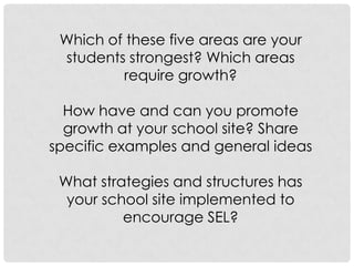 Which of these five areas are your
students strongest? Which areas
require growth?
How have and can you promote
growth at your school site? Share
specific examples and general ideas
What strategies and structures has
your school site implemented to
encourage SEL?
 