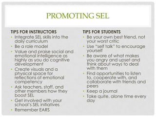 PROMOTING SEL
TIPS FOR INSTRUCTORS
• Integrate SEL skills into the
daily curriculum
• Be a role model
• Value and praise social and
emotional intelligence as
highly as you do cognitive
development
• Create visuals and a
physical space for
reflections of emotional
competency
• Ask teachers, staff, and
other members how they
boost SEL
• Get involved with your
school’s SEL initiatives
• Remember EARS
TIPS FOR STUDENTS
• Be your own best friend, not
your worst critic
• Use “self talk” to encourage
yourself
• Be aware of what makes
you angry and upset and
think about ways to deal
with them
• Find opportunities to listen
to, cooperate with, and
collaborate with friends and
peers
• Keep a journal
• Take quite, alone time every
day
 