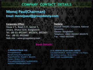 Factory: 
House# 158/283, Choydana, National 
University, 
Gazipur, Bangladesh 
Telephone :+8802 8922601,8922676 
Fax : +8802-8922680 
Corporate Office: 
House # 5, Road # 21, Sector 7, 
Uttara, Dhaka-1230, Bangladesh. 
Tel: (88 02) 8922697, 8922676, 8922601 
Fax : (88 02) 8922680 
Web site : www.groupdanny.com 
Bank Details : 
1) Midland Bank Ltd. 
Principal Branch 
Banani,Hong Kong Shanghai 
TowerPlot#106, Road#11, Block#C, 
Banani, Dhaka-1213 
Phone#88028836864,Fax#88028836 
865SWIFT#MDBLBDDH354 
2) AL-ARAFAH ISLAMI BANK LIMITED 
GULSHAN BRANCH, HOSNA CENTRE ( 1st Floor), 
106 Gulshan Avenue, Dhaka1212. 
SWIFT CODE: ALARBDDH086 . 
 