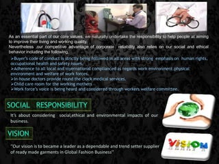 As an essential part of our core values, we naturally undertake the responsibility to help people at aiming 
to improve their living and working quality. 
Nevertheless ,our competitive advantage of corporate reliability also relies on our social and ethical 
behavior including the following. 
Buyer’s code of conduct is strictly being followed in all areas with strong emphasis on human rights, 
occupational health and safety issues. 
Adherence to all local and inyernational complianced as regards work environment.physical 
environment and welfare of work forces. 
In-house doctors provide round the clock medical services. 
Child care room for the working mothers 
Work force’s voice is being heard and considered through workers welfare committee. 
It’s about considering social,ethical and environmental impacts of our 
business. 
‘’Our vision is to became a leader as a dependable and trend setter supplier 
of ready made garments in Global Fashion Business’’ 
 