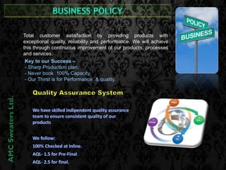 Key to our Success – 
- Sharp Production plan. 
- Never book 100% Capacity. 
- Our Thirst is for Performance & quality. 
AMC Sweaters Ltd. 
Total customer satisfaction by providing products with 
exceptional quality, reliability and performance. We will achieve 
this through continuous improvement of our products, processes 
and services. 
 