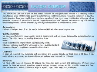 AMC SWEATERS LIMITED is one of the sisters concern of Groupsweaters limited is a leading sweater 
manufacture since 1998 in made quality sweater for our valid international reputable customers in EU, USA, 
Latin America. Since our establishment we have developed long term trade relationship with most of our 
potential customers & earned trust in their respective markets. AMC sweater has own sourcing office Group 
whom designed and familiar sweaters by new style development as world market trend. 
Our products: 
Pullover, Cardigan, Vest, Scarf for men’s, ladies and kids with fancy and regular yarn. 
Quality assurance: 
we have an efficient in house quality control department and we ensure totalquality satisfaction for our 
buyers. The objective of our quality department is as 
under: 
focus on continuous improvement against quality needs. 
Educate, train and qualify the workforce to meet quality standard. 
Implement buyer’s compliance demand in all contexts. 
Lead time: 
in case all required raw materials and accessories are sourced locally our lead time is 90 days. If raw 
materials and accessories are imported from abroad our lead time will be 120 days. 
Resources: 
we have wide range of resource to acquire raw materials such as yarn and accessories. We have good 
source for basic yarns such as cotton, organic cotton, compact cotton, acrylic, chenille, mixed and fancy 
yarn such as wool, mohair, cashmere, angora, alpaca, tape, tube, loop, slub, roving etc. 
 