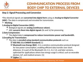 Department of Electronics & Communication Engineering, MIT, Manipal
COMMUNICATION PROCESS FROM
BODY CHIP TO EXTERNAL DEVICES
Step 2: Signal Processing and Conversion
•The electrical signals are converted into digital form using an Analog-to-Digital Converter
(ADC). The data is compressed and encoded for transmission.
 Working:
1.Analog-to-Digital Conversion (ADC):
 Biological signals are analog (continuous values).
 ADC converts them into digital signals (0s and 1s) for processing.
2.Data Compression:
 The digital data is compressed to reduce transmission power and bandwidth.
3.Encoding for Transmission:
 The data is encoded using standard communication protocols such as:
 IEEE 802.15.6 (WBAN Standard) [1]
 Bluetooth Low Energy (BLE) - It is a wireless communication protocol designed
for low power consumption, enabling efficient data transfer over short
distances. It is part of the Bluetooth 4.0, 4.1, 4.2, 5.0, and later versions,
optimized for applications where low energy usage is critical, such as wearable
devices, IoT, and medical sensors. [1]
 ZigBee [1]
 