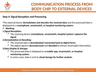 Department of Electronics & Communication Engineering, MIT, Manipal
COMMUNICATION PROCESS FROM
BODY CHIP TO EXTERNAL DEVICES
Step 4: Signal Reception and Processing
•The external device demodulates and decodes the received data and the processed data is
displayed on a smartphone, smartwatch, or hospital monitoring system.
 Working:
1.Signal Reception:
 The receiving device (smartphone, smartwatch, hospital system) captures the
signal.
2.Demodulation & Decoding:
 The received data is demodulated (converted back to digital form).
 The digital signal is decompressed and decoded to extract meaningful information.
3.Data Display & Storage:
 The processed data is displayed on a mobile app, smartwatch, or hospital
monitoring system.
 In some cases, data is sent to cloud storage for further analysis.
 