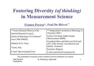 Fostering Diversity (of thinking) 
in Measurement Science 
Franco Pavese*, Paul De Bièvre** 
* Former Research Director at the 
National Research Council, 
Istituto di Metrologia “G.Colonnetti” 
(from 2006 INRIM) 
IMEKO TC21, Chair 
Torino, Italy 
E-mail: frpavese@gmail.com 
This presentation is licensed under a Creative Commons Attribution 3.0 License 
AMCTM 2014 
Copyrighted 
** Independent Consultant on Metrology in 
Chemistry (MiC) 
Former Unit Head, Stable Isotope 
Measurements IRMM, 
Founding Editor and Editor-in-Chief until 
2011 of the Journal “Accreditation and 
Quality Assurance” 
Kasterlee, Belgium 
E-mail: paul.de.bievre@skynet.be 
St. Petersburg, September 1 
 