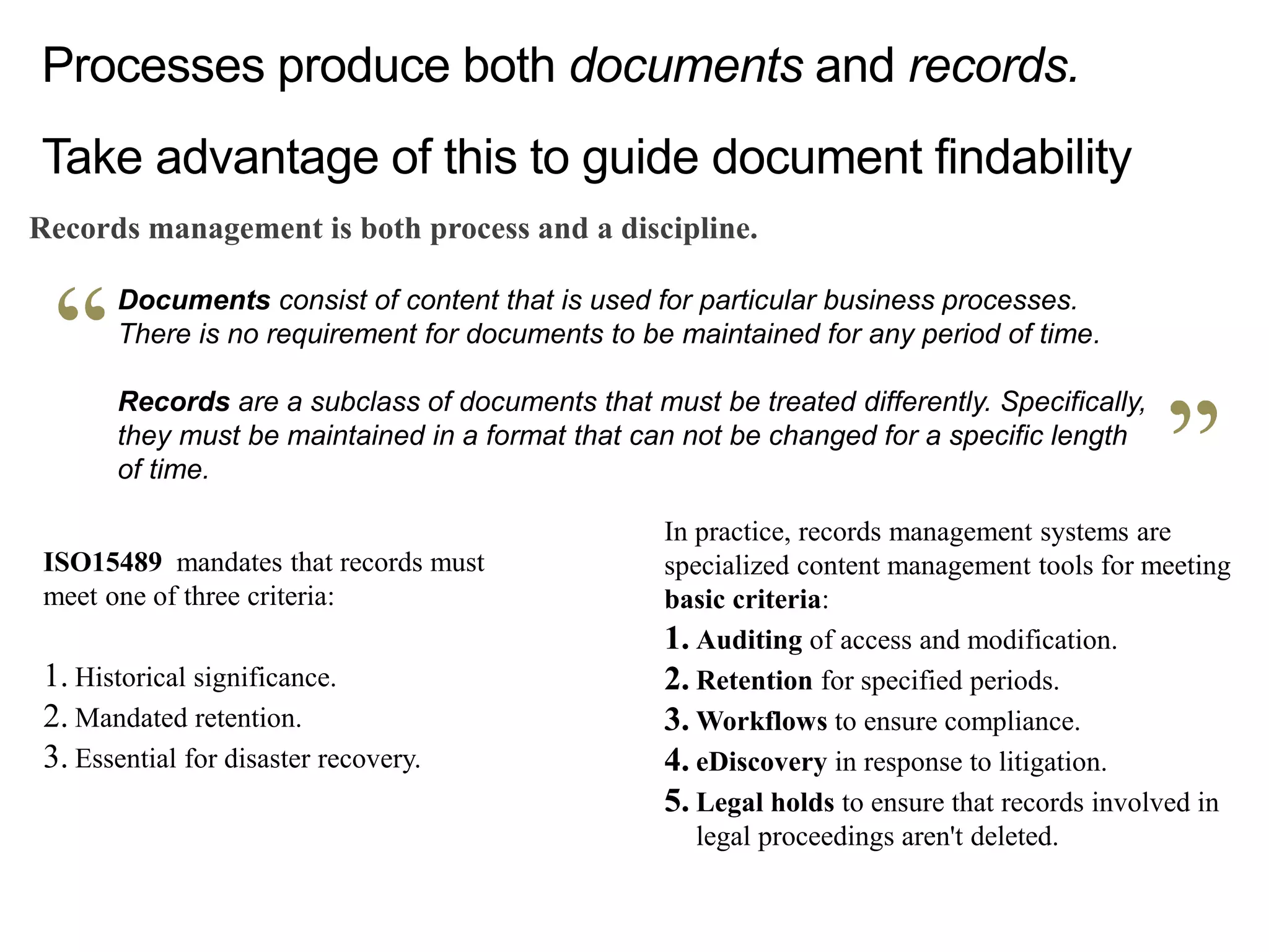 Documents consist of content that is used for particular business processes.
There is no requirement for documents to be maintained for any period of time.
Records are a subclass of documents that must be treated differently. Specifically,
they must be maintained in a format that can not be changed for a specific length
of time.
Processes produce both documents and records.
Take advantage of this to guide document findability
Records management is both process and a discipline.
ISO15489 mandates that records must
meet one of three criteria:
1. Historical significance.
2. Mandated retention.
3. Essential for disaster recovery.
In practice, records management systems are
specialized content management tools for meeting
basic criteria:
1. Auditing of access and modification.
2. Retention for specified periods.
3. Workflows to ensure compliance.
4. eDiscovery in response to litigation.
5. Legal holds to ensure that records involved in
legal proceedings aren't deleted.
 