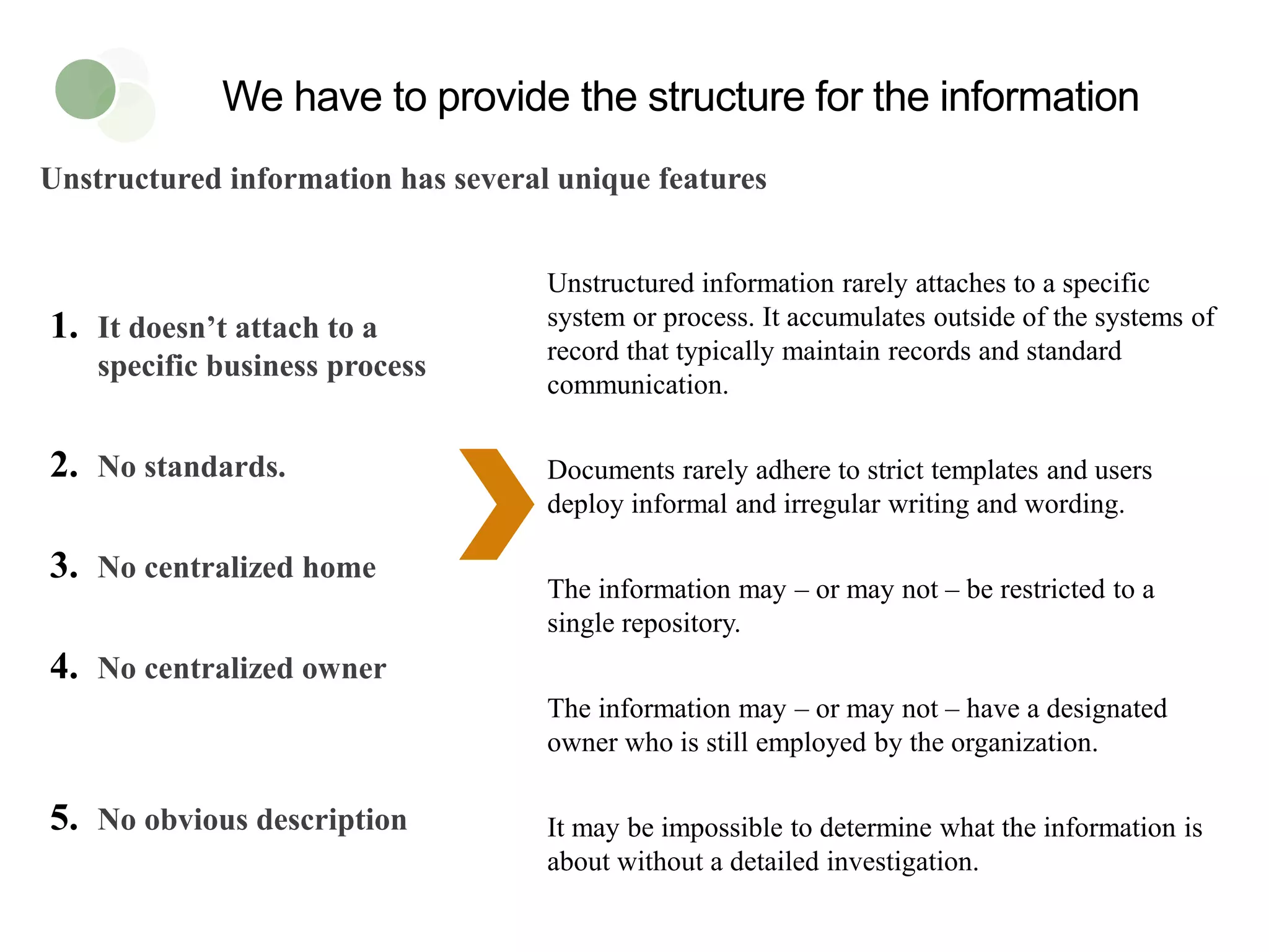 Unstructured information has several unique features
We have to provide the structure for the information
1. It doesn’t attach to a
specific business process
2. No standards.
3. No centralized home
4. No centralized owner
5. No obvious description
Unstructured information rarely attaches to a specific
system or process. It accumulates outside of the systems of
record that typically maintain records and standard
communication.
Documents rarely adhere to strict templates and users
deploy informal and irregular writing and wording.
The information may – or may not – be restricted to a
single repository.
The information may – or may not – have a designated
owner who is still employed by the organization.
It may be impossible to determine what the information is
about without a detailed investigation.
 