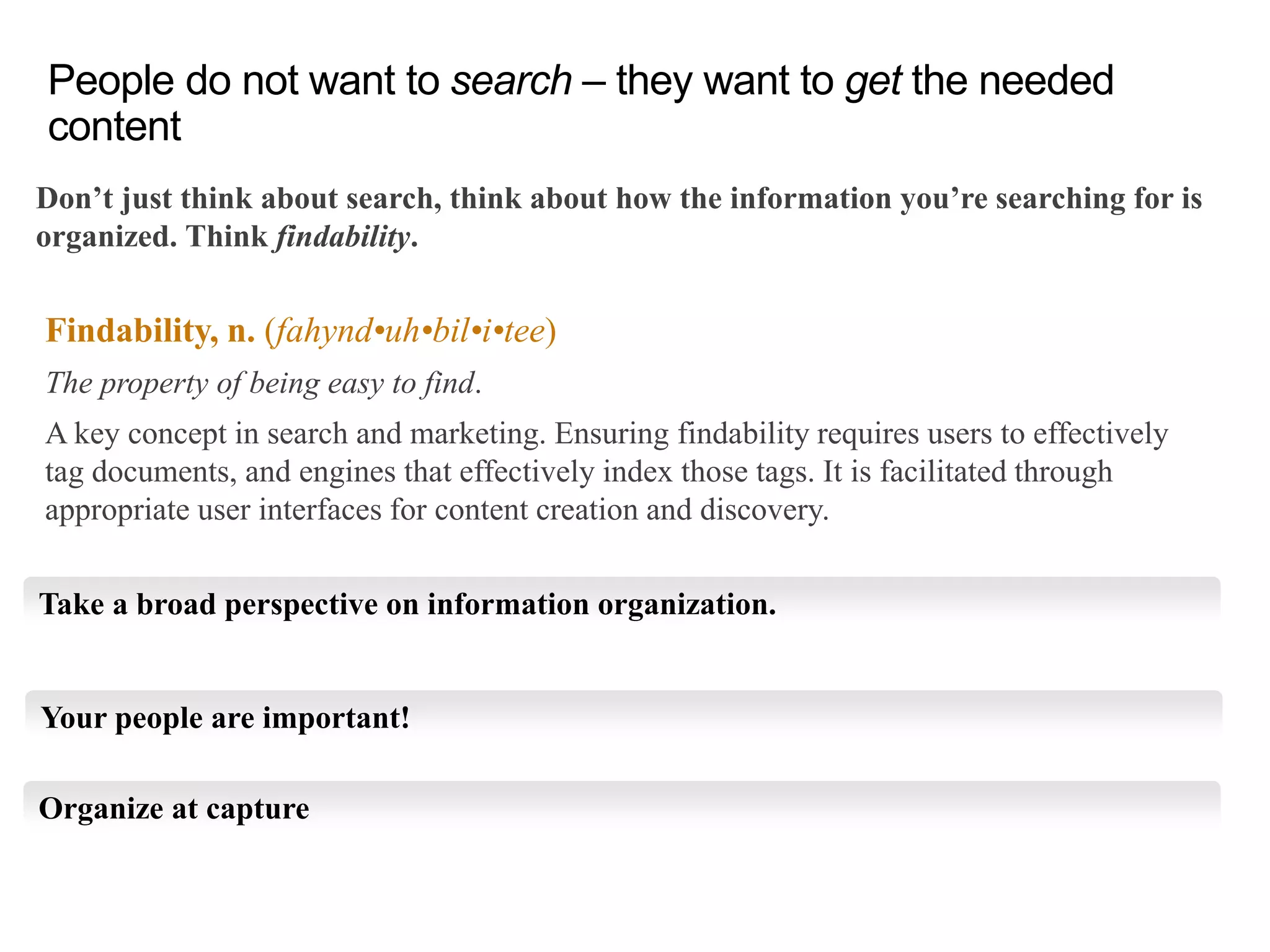 Don’t just think about search, think about how the information you’re searching for is
organized. Think findability.
People do not want to search – they want to get the needed
content
Findability, n. (fahynd•uh•bil•i•tee)
The property of being easy to find.
A key concept in search and marketing. Ensuring findability requires users to effectively
tag documents, and engines that effectively index those tags. It is facilitated through
appropriate user interfaces for content creation and discovery.
Take a broad perspective on information organization.
Your people are important!
Organize at capture
 