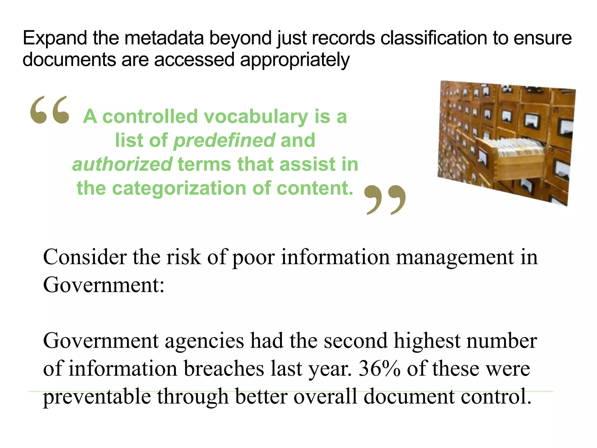 Consider the risk of poor information management in
Government:
Government agencies had the second highest number
of information breaches last year. 36% of these were
preventable through better overall document control.
A controlled vocabulary is a
list of predefined and
authorized terms that assist in
the categorization of content.
Expand the metadata beyond just records classification to ensure
documents are accessed appropriately
 