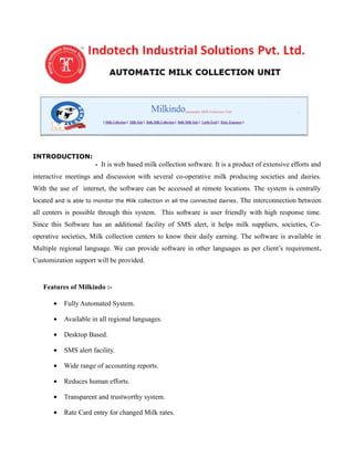 INTRODUCTION:
- It is web based milk collection software. It is a product of extensive efforts and
interactive meetings and discussion with several co-operative milk producing societies and dairies.
With the use of internet, the software can be accessed at remote locations. The system is centrally
located and is able to monitor the Milk collection in all the connected dairies. The interconnection between
all centers is possible through this system. This software is user friendly with high response time.
Since this Software has an additional facility of SMS alert, it helps milk suppliers, societies, Co-
operative societies, Milk collection centers to know their daily earning. The software is available in
Multiple regional language. We can provide software in other languages as per client’s requirement.
Customization support will be provided.
Features of Milkindo :-
• Fully Automated System.
• Available in all regional languages.
• Desktop Based.
• SMS alert facility.
• Wide range of accounting reports.
• Reduces human efforts.
• Transparent and trustworthy system.
• Rate Card entry for changed Milk rates.
 
