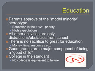  Parents approve of the “model minority”
  stereotype
  • Education is the 1st/2nd priority
  • High expectations
 Allother activities are only
  distractions/obstacles from school
 There is no sacrifice to great for education
  • Money, time, resources etc.
 Good  grades are a major component of being
  a “good child”
 College is the standard
  • No college is equivalent to failure
 