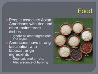  Peopleassociate Asian
 Americans with rice and
 other mainstream
 dishes
  • Ignore all other ingredients
   and styles
 Americans  have strong
 fascination with
 taboo/strange
 ingredients
  • Dog, cat, snake…etc.
  • Also a source of bullying
 